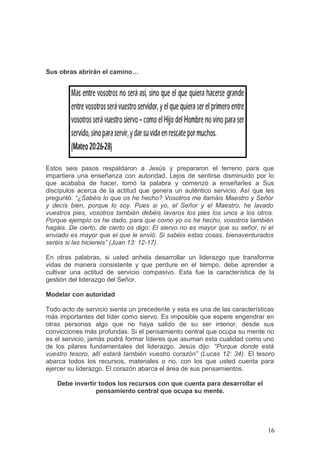Sus obras abrirán el camino…
Estos seis pasos respaldaron a Jesús y prepararon el terreno para que
impartiera una enseñanza con autoridad. Lejos de sentirse disminuido por lo
que acababa de hacer, tomó la palabra y comenzó a enseñarles a Sus
discípulos acerca de la actitud que genera un auténtico servicio. Así que les
preguntó: “¿Sabéis lo que os he hecho? Vosotros me llamáis Maestro y Señor
y decís bien, porque lo soy. Pues si yo, el Señor y el Maestro, he lavado
vuestros pies, vosotros también debéis lavaros los pies los unos a los otros.
Porque ejemplo os he dado, para que como yo os he hecho, vosotros también
hagáis. De cierto, de cierto os digo: El siervo no es mayor que su señor, ni el
enviado es mayor que el que le envió. Si sabéis estas cosas, bienaventurados
seréis si las hiciereis” (Juan 13: 12-17).
En otras palabras, si usted anhela desarrollar un liderazgo que transforme
vidas de manera consistente y que perdure en el tiempo, debe aprender a
cultivar una actitud de servicio compasivo. Esta fue la característica de la
gestión del liderazgo del Señor.
Modelar con autoridad
Todo acto de servicio sienta un precedente y esta es una de las características
más importantes del líder como siervo. Es imposible que espere engendrar en
otras personas algo que no haya salido de su ser interior, desde sus
convicciones más profundas. Si el pensamiento central que ocupa su mente no
es el servicio, jamás podrá formar líderes que asuman esta cualidad como uno
de los pilares fundamentales del liderazgo. Jesús dijo: “Porque donde está
vuestro tesoro, allí estará también vuestro corazón” (Lucas 12: 34). El tesoro
abarca todos los recursos, materiales o no, con los que usted cuenta para
ejercer su liderazgo. El corazón abarca el área de sus pensamientos.
Debe invertir todos los recursos con que cuenta para desarrollar el
pensamiento central que ocupa su mente.
16
 