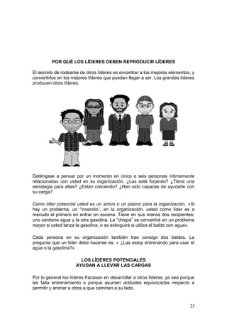 POR QUÉ LOS LÍDERES DEBEN REPRODUCIR LÍDERES
El secreto de rodearse de otros líderes es encontrar a los mejores elementos, y
convertirlos en los mejores líderes que puedan llegar a ser. Los grandes líderes
producen otros líderes.
Deténgase a pensar por un momento en cinco o seis personas íntimamente
relacionadas con usted en su organización. ¿Las está forjando? ¿Tiene una
estrategia para ellas? ¿Están creciendo? ¿Han sido capaces de ayudarle con
su carga?
Como líder potencial usted es un activo o un pasivo para la organización. «Si
hay un problema, un “incendio”, en la organización, usted como líder es a
menudo el primero en entrar en escena. Tiene en sus manos dos recipientes:
uno contiene agua y la otra gasolina. La “chispa” se convertirá en un problema
mayor si usted lanza la gasolina, o se extinguirá si utiliza el balde con agua».
Cada persona en su organización también trae consigo dos baldes. La
pregunta que un líder debe hacerse es: « ¿Las estoy entrenando para usar el
agua o la gasolina?»
LOS LÍDERES POTENCIALES
AYUDAN A LLEVAR LAS CARGAS
Por lo general los líderes fracasan en desarrollar a otros líderes, ya sea porque
les falta entrenamiento o porque asumen actitudes equivocadas respecto a
permitir y animar a otros a que caminen a su lado.
25
 