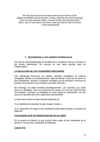 Mi vida tocará docenas de vidas antes de que termine el día.
Dejará incontables marcas buenas y malas, antes de que el sol se ponga.
Esto es lo que siempre deseo, y esta la oración que siempre elevo:
Señor, que mi vida ayude a las otras vidas que toca al ir por el camino.
—Autor desconocido
5. RECONOCER A LOS LÍDERES POTENCIALES
Una de las responsabilidades primordiales de un próspero líder es reconocer a
los líderes potenciales. No siempre es una tarea sencilla, pero es
indispensable.
LA SELECCIÓN DE LOS JUGADORES ADECUADOS
Con demasiada frecuencia los líderes contratan empleados de manera
arriesgada. Debido a la desesperación, falta de tiempo o sólo por no tener un
plan establecido, reclutan a cualquier candidato que se atraviese. Entonces se
quedan con el alma en vilo y esperan que todo vaya bien.
Sin embargo, se debe contratar estratégicamente. Las opciones que usted
tiene son ilimitadas. Pero sus opciones son pocas una vez que haya tomado
una decisión. Contratar un empleado es como tirarse en paracaídas: una vez
que se ha lanzado del avión, usted está comprometido.
La clave para tomar la mejor decisión depende de:
1) su habilidad de visualizar la gran imagen mental, y
2) su capacidad de juzgar a los empleados potenciales durante el proceso de
selección.
CUALIDADES QUE SE DEBEN BUSCAR EN UN LÍDER
En la cacería de líderes, lo que primero debe saber es las cualidades de la
persona. He aquí diez cualidades de liderazgo:
CARÁCTER
30
 