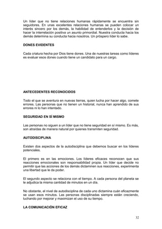 Un líder que no tiene relaciones humanas rápidamente se encuentra sin
seguidores. En unas excelentes relaciones humanas se pueden colocar un
interés sincero por los demás, la habilidad de entenderlos y la decisión de
hacer la interrelación positiva un asunto primordial. Nuestra conducta hacia los
demás determina su conducta hacia nosotros. Un próspero líder lo sabe.
DONES EVIDENTES
Cada criatura hecha por Dios tiene dones. Una de nuestras tareas como líderes
es evaluar esos dones cuando tiene un candidato para un cargo.
ANTECEDENTES RECONOCIDOS
Todo el que se aventura en nuevas tierras, quien lucha por hacer algo, comete
errores. Las personas que no tienen un historial, nunca han aprendido de sus
errores ni lo han intentado.
SEGURIDAD EN SÍ MISMO
Las personas no siguen a un líder que no tiene seguridad en sí mismo. Es más,
son atraídas de manera natural por quienes transmiten seguridad.
AUTODISCIPLINA
Existen dos aspectos de la autodisciplina que debemos buscar en los líderes
potenciales.
El primero es en las emociones. Los líderes eficaces reconocen que sus
reacciones emocionales son responsabilidad propia. Un líder que decide no
permitir que las acciones de los demás dictaminen sus reacciones, experimenta
una libertad que le da poder.
El segundo aspecto se relaciona con el tiempo. A cada persona del planeta se
le adjudica la misma cantidad de minutos en un día.
No obstante, el nivel de autodisciplina de cada uno dictamina cuán eficazmente
se usan esos minutos. Las personas disciplinadas siempre están creciendo,
luchando por mejorar y maximizan el uso de su tiempo.
LA COMUNICACIÓN EFICAZ
32
 