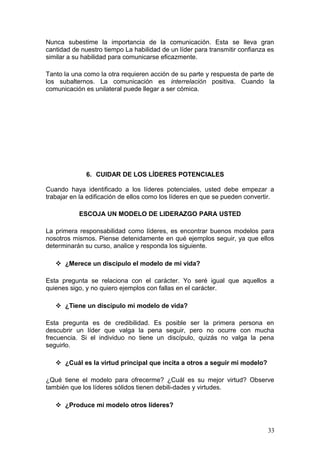Nunca subestime la importancia de la comunicación. Esta se lleva gran
cantidad de nuestro tiempo La habilidad de un líder para transmitir confianza es
similar a su habilidad para comunicarse eficazmente.
Tanto la una como la otra requieren acción de su parte y respuesta de parte de
los subalternos. La comunicación es interrelación positiva. Cuando la
comunicación es unilateral puede llegar a ser cómica.
6. CUIDAR DE LOS LÍDERES POTENCIALES
Cuando haya identificado a los líderes potenciales, usted debe empezar a
trabajar en la edificación de ellos como los líderes en que se pueden convertir.
ESCOJA UN MODELO DE LIDERAZGO PARA USTED
La primera responsabilidad como líderes, es encontrar buenos modelos para
nosotros mismos. Piense detenidamente en qué ejemplos seguir, ya que ellos
determinarán su curso, analice y responda los siguiente.
 ¿Merece un discípulo el modelo de mi vida?
Esta pregunta se relaciona con el carácter. Yo seré igual que aquellos a
quienes sigo, y no quiero ejemplos con fallas en el carácter.
 ¿Tiene un discípulo mi modelo de vida?
Esta pregunta es de credibilidad. Es posible ser la primera persona en
descubrir un líder que valga la pena seguir, pero no ocurre con mucha
frecuencia. Si el individuo no tiene un discípulo, quizás no valga la pena
seguirlo.
 ¿Cuál es la virtud principal que incita a otros a seguir mi modelo?
¿Qué tiene el modelo para ofrecerme? ¿Cuál es su mejor virtud? Observe
también que los líderes sólidos tienen debili-dades y virtudes.
 ¿Produce mi modelo otros líderes?
33
 