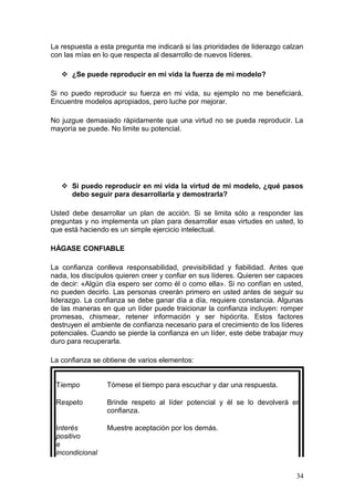 La respuesta a esta pregunta me indicará si las prioridades de liderazgo calzan
con las mías en lo que respecta al desarrollo de nuevos líderes.
 ¿Se puede reproducir en mi vida la fuerza de mi modelo?
Si no puedo reproducir su fuerza en mi vida, su ejemplo no me beneficiará.
Encuentre modelos apropiados, pero luche por mejorar.
No juzgue demasiado rápidamente que una virtud no se pueda reproducir. La
mayoría se puede. No limite su potencial.
 Si puedo reproducir en mi vida la virtud de mi modelo, ¿qué pasos
debo seguir para desarrollarla y demostrarla?
Usted debe desarrollar un plan de acción. Si se limita sólo a responder las
preguntas y no implementa un plan para desarrollar esas virtudes en usted, lo
que está haciendo es un simple ejercicio intelectual.
HÁGASE CONFIABLE
La confianza conlleva responsabilidad, previsibilidad y fiabilidad. Antes que
nada, los discípulos quieren creer y confiar en sus líderes. Quieren ser capaces
de decir: «Algún día espero ser como él o como ella». Si no confían en usted,
no pueden decirlo. Las personas creerán primero en usted antes de seguir su
liderazgo. La confianza se debe ganar día a día, requiere constancia. Algunas
de las maneras en que un líder puede traicionar la confianza incluyen: romper
promesas, chismear, retener información y ser hipócrita. Estos factores
destruyen el ambiente de confianza necesario para el crecimiento de los líderes
potenciales. Cuando se pierde la confianza en un líder, este debe trabajar muy
duro para recuperarla.
La confianza se obtiene de varios elementos:
Tiempo Tómese el tiempo para escuchar y dar una respuesta.
Respeto Brinde respeto al líder potencial y él se lo devolverá en
confianza.
Interés
positivo
e
incondicional
Muestre aceptación por los demás.
34
 