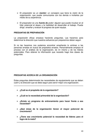  El preparador es un mentor: un consejero que tiene la visión de la
organización, que puede comunicarse con los demás e incitarlos por
medio de su experiencia.
 El preparador es una fuente de poder: alguien que puede inculcar en el
líder potencial el deseo y la habilidad de desarrollar el trabajo. Puede
dirigir, enseñar y evaluar el progreso de quien equipa.
PREGUNTAS DE PREPARACIÓN
La preparación eficaz empieza haciendo preguntas. Las hacemos para
determinar la dirección que nuestros esfuerzos por prepararnos deben seguir.
Si no las hacemos nos podemos encontrar enseñando lo erróneo a las
personas erradas en busca de propósitos errados. Personalmente empiezo el
proceso con el análisis de la organización, de mí mismo y de los líderes
potenciales. Para obtener la información que necesito hago tres clases de
preguntas:
PREGUNTAS ACERCA DE LA ORGANIZACIÓN
Estas preguntas determinarán las necesidades de equipamiento que se deben
cubrir y la dirección que se debe seguir para servir mejor a la organización.
• ¿Cuál es el propósito de la organización?
• ¿Cuál es la necesidad primordial de la organización?
• ¿Existe un programa de entrenamiento para hacer frente a esa
necesidad?
• ¿Qué áreas de la organización tienen el mayor potencial de
crecimiento?
• ¿Tiene ese crecimiento potencial la necesidad de líderes para el
logro de la meta?
40
 