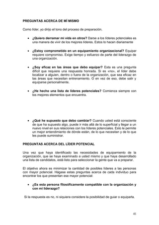 PREGUNTAS ACERCA DE MÍ MISMO
Como líder, yo dirijo el tono del proceso de preparación.
• ¿Quiero derramar mi vida en otros? Darse a los líderes potenciales es
una manera de vivir de los mejores líderes. Estos lo hacen diariamente
• ¿Estoy comprometido en un equipamiento organizacional? Equipar
requiere compromiso. Exige tiempo y esfuerzo de parte del liderazgo de
una organización.
• ¿Soy eficaz en las áreas que debo equipar? Esta es una pregunta
difícil que requiere una respuesta honrada. Si es «no», el líder debe
localizar a alguien, dentro o fuera de la organización, que sea eficaz en
las áreas que necesitan entrenamiento. O en vez de eso, debe salir y
equiparse personalmente.
• ¿He hecho una lista de líderes potenciales? Comienza siempre con
los mejores elementos que encuentra.
• ¿Qué he supuesto que debo cambiar? Cuando usted está consciente
de que ha supuesto algo, puede ir más allá de lo superficial y llegar a un
nuevo nivel en sus relaciones con los líderes potenciales. Esto le permite
un mejor entendimiento de dónde están, de lo que necesitan y de lo que
les puede suministrar.
PREGUNTAS ACERCA DEL LÍDER POTENCIAL
Una vez que haya identificado las necesidades de equipamiento de la
organización, que se haya examinado a usted mismo y que haya desarrollado
una lista de candidatos, está listo para seleccionar la gente que va a preparar.
El objetivo ahora es minimizar la cantidad de posibles líderes a las personas
con mayor potencial. Hágase estas preguntas acerca de cada individuo para
encontrar los que presentan ese mayor potencial:
• ¿Es esta persona filosóficamente compatible con la organización y
con mi liderazgo?
Si la respuesta es no, ni siquiera considere la posibilidad de guiar o equiparla.
41
 