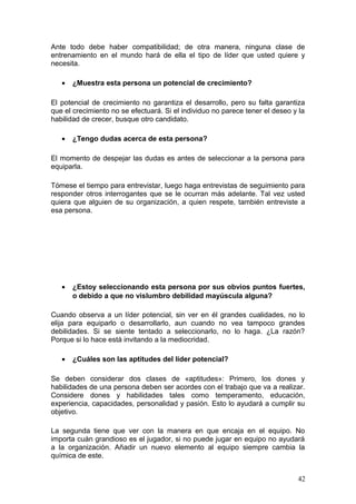 Ante todo debe haber compatibilidad; de otra manera, ninguna clase de
entrenamiento en el mundo hará de ella el tipo de líder que usted quiere y
necesita.
• ¿Muestra esta persona un potencial de crecimiento?
El potencial de crecimiento no garantiza el desarrollo, pero su falta garantiza
que el crecimiento no se efectuará. Si el individuo no parece tener el deseo y la
habilidad de crecer, busque otro candidato.
• ¿Tengo dudas acerca de esta persona?
El momento de despejar las dudas es antes de seleccionar a la persona para
equiparla.
Tómese el tiempo para entrevistar, luego haga entrevistas de seguimiento para
responder otros interrogantes que se le ocurran más adelante. Tal vez usted
quiera que alguien de su organización, a quien respete, también entreviste a
esa persona.
• ¿Estoy seleccionando esta persona por sus obvios puntos fuertes,
o debido a que no vislumbro debilidad mayúscula alguna?
Cuando observa a un líder potencial, sin ver en él grandes cualidades, no lo
elija para equiparlo o desarrollarlo, aun cuando no vea tampoco grandes
debilidades. Si se siente tentado a seleccionarlo, no lo haga. ¿La razón?
Porque si lo hace está invitando a la mediocridad.
• ¿Cuáles son las aptitudes del líder potencial?
Se deben considerar dos clases de «aptitudes»: Primero, los dones y
habilidades de una persona deben ser acordes con el trabajo que va a realizar.
Considere dones y habilidades tales como temperamento, educación,
experiencia, capacidades, personalidad y pasión. Esto lo ayudará a cumplir su
objetivo.
La segunda tiene que ver con la manera en que encaja en el equipo. No
importa cuán grandioso es el jugador, si no puede jugar en equipo no ayudará
a la organización. Añadir un nuevo elemento al equipo siempre cambia la
química de este.
42
 