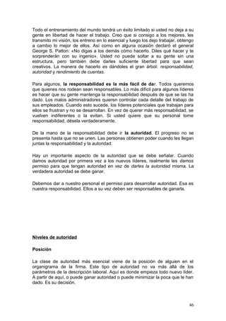 Todo el entrenamiento del mundo tendrá un éxito limitado si usted no deja a su
gente en libertad de hacer el trabajo. Creo que si consigo a los mejores, les
transmito mi visión, los entreno en lo esencial y luego los dejo trabajar, obtengo
a cambio lo mejor de ellos. Así como en alguna ocasión declaró el general
George S. Patton: «No digas a los demás cómo hacerlo. Diles qué hacer y te
sorprenderán con su ingenio». Usted no puede soltar a su gente sin una
estructura, pero también debe darles suficiente libertad para que sean
creativos. La manera de hacerlo es dándoles el gran árbol: responsabilidad,
autoridad y rendimiento de cuentas.
Para algunos, la responsabilidad es la más fácil de dar. Todos queremos
que quienes nos rodean sean responsables. Lo más difícil para algunos líderes
es hacer que su gente mantenga la responsabilidad después de que se las ha
dado. Los malos administradores quieren controlar cada detalle del trabajo de
sus empleados. Cuando esto sucede, los líderes potenciales que trabajan para
ellos se frustran y no se desarrollan. En vez de querer más responsabilidad, se
vuelven indiferentes o la evitan. Si usted quiere que su personal tome
responsabilidad, désela verdaderamente.
De la mano de la responsabilidad debe ir la autoridad. El progreso no se
presenta hasta que no se unen. Las personas obtienen poder cuando les llegan
juntas la responsabilidad y la autoridad.
Hay un importante aspecto de la autoridad que se debe señalar. Cuando
damos autoridad por primera vez a los nuevos líderes, realmente les damos
permiso para que tengan autoridad en vez de darles la autoridad misma. La
verdadera autoridad se debe ganar.
Debemos dar a nuestro personal el permiso para desarrollar autoridad. Esa es
nuestra responsabilidad. Ellos a su vez deben ser responsables de ganarla.
Niveles de autoridad
Posición
La clase de autoridad más esencial viene de la posición de alguien en el
organigrama de la firma. Este tipo de autoridad no va más allá de los
parámetros de la descripción laboral. Aquí es donde empieza todo nuevo líder.
A partir de aquí, o puede ganar autoridad o puede minimizar la poca que le han
dado. Es su decisión.
46
 
