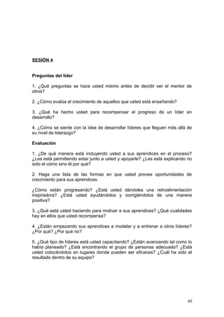 SESIÓN 4
Preguntas del líder
1. ¿Qué preguntas se hace usted mismo antes de decidir ser el mentor de
otros?
2. ¿Cómo evalúa el crecimiento de aquellos que usted está enseñando?
3. ¿Qué ha hecho usted para recompensar el progreso de un líder en
desarrollo?
4. ¿Cómo se siente con la idea de desarrollar líderes que lleguen más allá de
su nivel de liderazgo?
Evaluación
1. ¿De qué manera está incluyendo usted a sus aprendices en el proceso?
¿Les está permitiendo estar junto a usted y apoyarle? ¿Les está explicando no
solo el cómo sino él por qué?
2. Haga una lista de las formas en que usted provee oportunidades de
crecimiento para sus aprendices.
¿Cómo están progresando? ¿Está usted dándoles una retroalimentación
inspiradora? ¿Está usted ayudándolos y corrigiéndolos de una manera
positiva?
3. ¿Qué está usted haciendo para motivar a sus aprendices? ¿Qué cualidades
hay en ellos que usted recompensa?
4. ¿Están empezando sus aprendices a modelar y a entrenar a otros líderes?
¿Por qué? ¿Por qué no?
5. ¿Qué tipo de líderes está usted capacitando? ¿Están avanzando tal como lo
había planeado? ¿Está encontrando el grupo de personas adecuado? ¿Está
usted colocándolos en lugares donde pueden ser eficaces? ¿Cuál ha sido el
resultado dentro de su equipo?
49
 