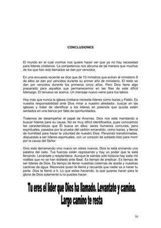 CONCLUSIONES
El mundo en el cual vivimos nos quiere hacer ver que ya no hay necesidad
para lideres cristianos. La competencia nos abruma de tal manera que muchos
de los que han sido llamados se dan por vencidos.
En una encuesta reciente se dice que de 10 ministros que entran al ministerio 8
de ellos se dan por vencidos durante su primer año de ministerio. El resto se
dan por vencidos durante los primeros cinco años. Pero Dios tiene algo
preparado para aquellos que permanecemos en las filas de este difícil
liderazgo. El renuevo se acerca. Un mensaje nuevo viene para tus labios.
Hoy más que nunca la iglesia cristiana necesita líderes como Isaías y Pablo. Es
nuestra responsabilidad ante Dios mirar a nuestro alrededor, buscar en las
iglesias y tratar de identificar a los líderes en potencia que quizás estén
sentados en una banca por falta de oportunidades.
Tratemos de desempeñar el papel de Ananías. Dios nos está mandando a
buscar líderes para su causa. No es muy difícil identificarlos, pues conocemos
las características que Él busca en ellos: seres humanos comunes, pero
espirituales, pasados por la prueba del carbón encendido, como Isaías, y llenos
de humildad para hacer la voluntad de nuestro Dios. Personas transformadas,
dispuestas a ser líderes espirituales, con un corazón de soldado listo para morir
por la causa del Señor.
Dios esta derramando vino nuevo en odres nuevos. Dios te está enviando una
palabra del cielo. Tus fuerzas están regresando y hay un poder que te está
llenando. Levántate y resplandece. Aunque te sientas solo todavía hay siete mil
rodillas que no se han doblado ante Baal. Es tiempo de predicar. Es tiempo de
ser lideres de Dios. Es tiempo de llenar nuestras cisternas de aceite y nuestras
cantinas de agua. Reconoce quien te llamó y recuerda que nadie va a hacer tu
parte. Dios te llamó a ti. Lo que estas haciendo, lo que quieres hacer para la
gloria de Dios solamente tu lo puedes hacer.
50
 