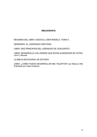 BIBLIOGRAFÍA
RESUMEN DEL LIBRO “JESÚS EL LÍDER MODELO TOMO II.
SEMINARIO: EL LIDERAZGO CRISTIANO.
LIBRO: DIEZ PRINCIPIOS DEL LIDERAZGO DE JESUCRISTO.
LIBRO: DESARROLLE LOS LÍDERES QUE ESTÁN ALREDEDOR DE USTED.
John C. Maxwell.
LA BIBLIA DEVOCIONAL DE ESTUDIO.
LIBRO: ¿CÓMO PUEDO DESARROLLAR MIS TALENTOS? por Marcos Witt.
Publicado por Casa Creación.
51
 