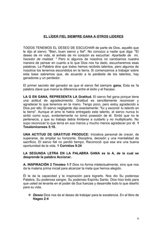 EL LÍDER FIEL SIEMPRE GANA A OTROS LIDERES
TODOS TENEMOS EL DESEO DE ESCUCHAR de parte de Dios, aquello que
le dijo al siervo: "Bien, buen siervo y fiel". No conozco a nadie que diga: "El
deseo de mi vida, el anhelo de mi corazón es escuchar: Apartadle de mí,
hacedor de maldad. " Pero si algunos de nosotros no cambiamos nuestra
manera de pensar en cuanto a lo que Dios nos ha dado, escucharemos esas
palabras. La Palabra dice que todos hemos recibido talentos, pero algunos de
nosotros los tenemos escondidos en la tierra. Si comenzamos a trabajar sobre
esta base sabremos que, de acuerdo a la parábola de los talentos, hay
ganadores y un perdedor.
El primer secreto del ganador es que el siervo fiel siempre gana. Esta es 'la
palabra clave que marca la diferencia entre el éxito y el fracaso.
LA G EN GANA, REPRESENTA LA Gratitud. El siervo fiel gana porque tiene
una actitud de agradecimiento. Gratitud es sencillamente reconocer y
agradecer lo que tenemos en la mano. Tengo poco, pero estoy agradecido a
Dios por ello. El siervo negligente dijo exactamente: "fui y escondí tu talento en
la tierra". Aunque el amo le había entregado este talento, el siervo nunca lo
sintió como suyo, evidentemente no tomó posesión de él. Sintió que no le
pertenecía, y que su trabajo debía limitarse a cuidarlo y no multiplicarlo. No
supo reconocer lo que tenía en sus manos y mucho menos agradecer por él. 1
Tesalonicenses 5:18.
UNA ACTITUD DE GRATITUD PRODUCE: Iniciativa personal de crecer, de
superarse, de ampliar su horizonte. Disciplina, decisión y una mentalidad de
sacrificio. El siervo fiel no perdió tiempo. Reconoció que esa era una buena
oportunidad de la vida. 1 Corintios 9:24
LA SEGUNDA LETRA EN LA PALABRA GANA es la A, de la cual se
desprende la palabra Accionar.
A. INSPIRACIÓN 2 Timoteo 1:7 Dios no forma intelectualmente, sino que nos
da la materia prima inicial para alcanzar la meta que hemos elegido.
Él le da la capacidad y la inspiración para lograrlo. Nos dio Su poderosa
Palabra, Su poderosa sangre, Su poderoso Espíritu Santo. Dios hizo todo para
que usted se levante en el poder de Sus fuerzas y desarrolle todo lo que diseñó
para su vida.
 Deseo Dios nos da el deseo de trabajar para la excelencia. En el libro de
Hageo 2:4
6
 