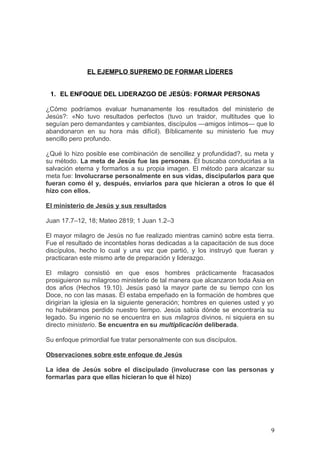 EL EJEMPLO SUPREMO DE FORMAR LÍDERES
1. EL ENFOQUE DEL LIDERAZGO DE JESÚS: FORMAR PERSONAS
¿Cómo podríamos evaluar humanamente los resultados del ministerio de
Jesús?: «No tuvo resultados perfectos (tuvo un traidor, multitudes que lo
seguían pero demandantes y cambiantes, discípulos —amigos íntimos— que lo
abandonaron en su hora más difícil). Bíblicamente su ministerio fue muy
sencillo pero profundo.
¿Qué lo hizo posible ese combinación de sencillez y profundidad?, su meta y
su método. La meta de Jesús fue las personas. Él buscaba conducirlas a la
salvación eterna y formarlos a su propia imagen. El método para alcanzar su
meta fue: Involucrarse personalmente en sus vidas, discipularlos para que
fueran como él y, después, enviarlos para que hicieran a otros lo que él
hizo con ellos.
El ministerio de Jesús y sus resultados
Juan 17.7–12, 18; Mateo 2819; 1 Juan 1.2–3
El mayor milagro de Jesús no fue realizado mientras caminó sobre esta tierra.
Fue el resultado de incontables horas dedicadas a la capacitación de sus doce
discípulos, hecho lo cual y una vez que partió, y los instruyó que fueran y
practicaran este mismo arte de preparación y liderazgo.
El milagro consistió en que esos hombres prácticamente fracasados
prosiguieron su milagroso ministerio de tal manera que alcanzaron toda Asia en
dos años (Hechos 19.10). Jesús pasó la mayor parte de su tiempo con los
Doce, no con las masas. Él estaba empeñado en la formación de hombres que
dirigirían la iglesia en la siguiente generación; hombres en quienes usted y yo
no hubiéramos perdido nuestro tiempo. Jesús sabía dónde se encontraría su
legado. Su ingenio no se encuentra en sus milagros divinos, ni siquiera en su
directo ministerio. Se encuentra en su multiplicación deliberada.
Su enfoque primordial fue tratar personalmente con sus discípulos.
Observaciones sobre este enfoque de Jesús
La idea de Jesús sobre el discipulado (involucrase con las personas y
formarlas para que ellas hicieran lo que él hizo)
9
 