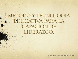 MÉTODO Y TECNOLOGIA
EDUCATIVA PARA LA
CAPACION DE
LIDERAZGO.
MONICA ANAISA CALDERON SANTOS
 