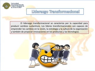El liderazgo transformacional se caracteriza por la capacidad para
producir cambios sustantivos. Los líderes transformacionales son capaces de
emprender los cambios en la visión, la estrategia y la cultura de la organización
y también de propiciar innovaciones en los productos y las tecnologías.

 