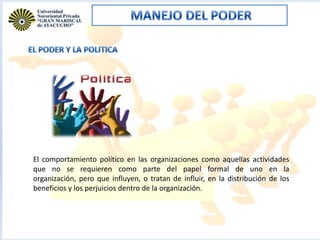El comportamiento político en las organizaciones como aquellas actividades
que no se requieren como parte del papel formal de uno en la
organización, pero que influyen, o tratan de influir, en la distribución de los
beneficios y los perjuicios dentro de la organización.

 