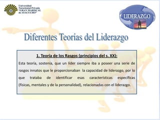 1. Teoría de los Rasgos (principios del s. XX):
Esta teoría, sostenía, que un líder siempre iba a poseer una serie de
rasgos innatos que le proporcionaban la capacidad de liderazgo, por lo
que

trataba

de

identificar

esas

características

específicas

(físicas, mentales y de la personalidad), relacionadas con el liderazgo.

 