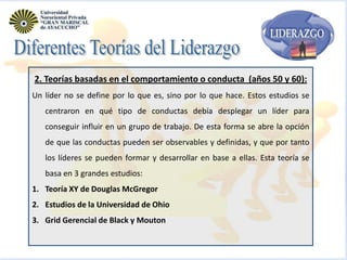 2. Teorías basadas en el comportamiento o conducta (años 50 y 60):
Un líder no se define por lo que es, sino por lo que hace. Estos estudios se

centraron en qué tipo de conductas debía desplegar un líder para
conseguir influir en un grupo de trabajo. De esta forma se abre la opción
de que las conductas pueden ser observables y definidas, y que por tanto
los líderes se pueden formar y desarrollar en base a ellas. Esta teoría se
basa en 3 grandes estudios:
1. Teoría XY de Douglas McGregor
2. Estudios de la Universidad de Ohio
3. Grid Gerencial de Black y Mouton

 