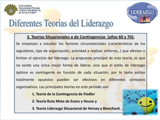 3. Teorías Situacionales o de Contingencias (años 60 y 70):
Se empiezan a estudiar los factores circunstanciales (características de los
seguidores, tipo de organización, actividad a realizar, entorno…) que afectan o
limitan el ejercicio del liderazgo. La propuesta principal de esta teoría, es que
no existe una única mejor forma de liderar, sino que el estilo de liderazgo
óptimo es contingente en función de cada situación; por lo tanto estilos
totalmente

opuestos

pueden

ser efectivos

en

diferentes

organizativos. Las principales teorías en este periodo son:
1. Teoría de la Contingencia de Fiedler
2. Teoría Ruta Meta de Evans y House y
3. Teoría Liderazgo Situacional de Hersey y Blanchard.

contextos

 