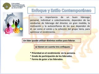 La importancia de un buen liderazgo
personal, individual o colectivamente, dependen de las
conductas de liderazgo del director, en gran medida, la
motivación y la autoconfianza de los que dependen de
él, así como el estrés y la cohesión del grupo Varia, para
optimizar el rendimiento.
Un líder puede utilizar distintos estilos para liderar.
se tienen en cuenta tres enfoques:
* Prioridad en el rendimiento en la persona.
* Grado de participación de los liderados.
* Forma de guiar a los liderados.

 