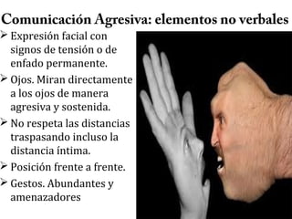 Comunicación Agresiva: elementos no verbales

 Expresión facial con
signos de tensión o de
enfado permanente.
 Ojos. Miran directamente
a los ojos de manera
agresiva y sostenida.
 No respeta las distancias
traspasando incluso la
distancia íntima.
 Posición frente a frente.
 Gestos. Abundantes y
amenazadores

 