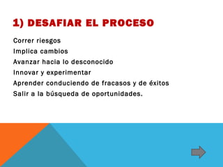 1) DESAFIAR EL PROCESO
Correr riesgos
Implica cambios
Avanzar hacia lo desconocido
Innovar y experimentar
Aprender conduciendo de fracasos y de éxitos
Salir a la búsqueda de oportunidades.

 