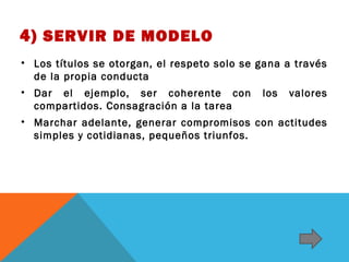 4) SERVIR DE MODELO
• Los títulos se otorgan, el respeto solo se gana a través
de la propia conducta
• Dar el ejemplo, ser coherente con
compartidos. Consagración a la tarea

los

valores

• Marchar adelante, generar compromisos con actitudes
simples y cotidianas, pequeños triunfos.

 