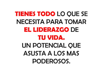 TIENES TODO LO QUE SE
NECESITA PARA TOMAR
EL LIDERAZGO DE
TU VIDA.
UN POTENCIAL QUE
ASUSTA A LOS MAS
PODEROSOS.

 