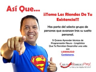 Así Que…

¡¡Toma Las Riendas De Tu
Existencia!!!
Has parte del selecto grupo de
personas que avanzan tras su sueño
personal.
Si Quieres Aprender técnicas de
Programación Neuro - Lingüística
Que Te Permitan Desarrollar una vida
con
LIDERAZGO
Contáctame.

 