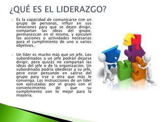  Es la capacidad de comunicarse con un
grupo de personas, influir en sus
emociones para que se dejen dirigir,
compartan las ideas del grupo,
permanezcan en el mismo, y ejecuten
las acciones o actividades necesarias
para el cumplimiento de uno o varios
objetivos.
 Un líder es mucho más que un jefe. Los
subordinados a un jefe podrán dejarse
dirigir, pero quizás no compartan las
ideas del jefe o de la organización. Un
subordinado podría obedecer a su jefe,
pero estar pensando en salirse del
grupo para irse a otra que más le
convenga. Las instrucciones de un líder
son ejecutadas por el grupo con el
convencimiento de que su
cumplimiento son lo mejor para la
mayoría.
 