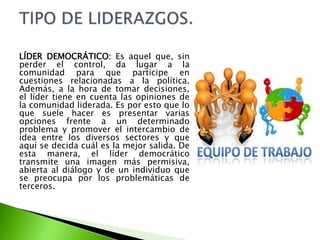 LÍDER DEMOCRÁTICO: Es aquel que, sin
perder el control, da lugar a la
comunidad para que participe en
cuestiones relacionadas a la política.
Además, a la hora de tomar decisiones,
el líder tiene en cuenta las opiniones de
la comunidad liderada. Es por esto que lo
que suele hacer es presentar varias
opciones frente a un determinado
problema y promover el intercambio de
idea entre los diversos sectores y que
aquí se decida cuál es la mejor salida. De
esta manera, el líder democrático
transmite una imagen más permisiva,
abierta al diálogo y de un individuo que
se preocupa por los problemáticas de
terceros.
 