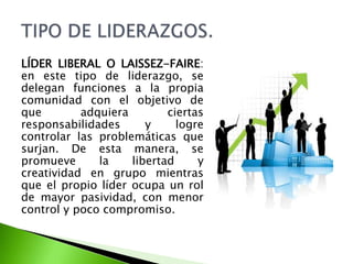 LÍDER LIBERAL O LAISSEZ-FAIRE:
en este tipo de liderazgo, se
delegan funciones a la propia
comunidad con el objetivo de
que adquiera ciertas
responsabilidades y logre
controlar las problemáticas que
surjan. De esta manera, se
promueve la libertad y
creatividad en grupo mientras
que el propio líder ocupa un rol
de mayor pasividad, con menor
control y poco compromiso.
 