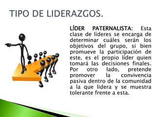LÍDER PATERNALISTA: Esta
clase de líderes se encarga de
determinar cuáles serán los
objetivos del grupo, si bien
promueve la participación de
este, es el propio líder quien
tomará las decisiones finales.
Por otro lado, pretende
promover la convivencia
pasiva dentro de la comunidad
a la que lidera y se muestra
tolerante frente a esta.
 
