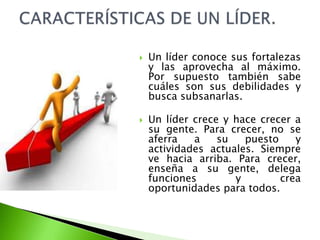  Un líder conoce sus fortalezas
y las aprovecha al máximo.
Por supuesto también sabe
cuáles son sus debilidades y
busca subsanarlas.
 Un líder crece y hace crecer a
su gente. Para crecer, no se
aferra a su puesto y
actividades actuales. Siempre
ve hacia arriba. Para crecer,
enseña a su gente, delega
funciones y crea
oportunidades para todos.
 
