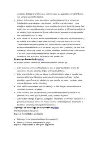 necesidad de llegar a concluir, dada su creencia de que su preparación es tan buena
que siempre ganaran las batallas.
Líderes de la realeza: tienen sus mejores oportunidades cuando se encuentran
trabajando en organizaciones muy antiguas y son líderes en el mercado y no se
adaptan a aquellas organizaciones cuyos productos tienen una demanda masiva. Este
estilo no es recomendable para las organizaciones, debido a la dificultad de desligarlos
de su papel como consecuencia de que a ellos mismos les cuesta en exceso aceptar
que su actuación no es la mejor.
Líder natural: Su actuación resulta sobresaliente en la mayoría de las circunstancias, y
en especial en aquellas corporaciones mundiales cuyas marcas son reconocidas.
Tienen dificultades para adaptarse a las organizaciones cuyas operaciones están
excesivamente orientadas hacia las ventas. Se podría decir que este tipo de líder es el
más eficaz, puesto que una de sus grandes habilidades es la motivación que transmite
a sus más cercanos seguidores para que trabajen con agrado y mantengan
satisfechos a los accionistas y sus respectivos proveedores.
Liderazgo desarrollador[editar]
De acuerdo con esta clasificación, existen varios estilos de liderazgo:
Líder autócrata: un líder autócrata asume toda la responsabilidad de la toma de
decisiones, inicia las acciones, dirige y controla al subalterno.
Líder emprendedor: un líder que adopta el estilo participativo utiliza la consulta para
practicar el liderazgo. No delega su derecho a tomar decisiones finales y señala
directrices específicas a sus subalternos, pero consulta sus ideas y opiniones sobre
muchas decisiones que les incumben.
Líder liberal: mediante este estilo de liderazgo, el líder delega a sus subalternos la
autoridad para tomar decisiones.
Líder proactivo: este tipo de liderazgo promueve el desarrollo del potencial de las
personas, de la forma que un jardinero cuida y potencia su jardín.
Líder audaz: este tipo de persona es capaz de relacionarse con muchas instituciones y
personas, persuasivo, crítico, con mirada positiva. Tiene la capacidad de consultar a
las demás personas para luego tomar decisiones.
Tipología de liderazgo y características[editar]
Clasificaciones más frecuentes:
Según la formalidad en su elección
Liderazgo formal: preestablecido por la organización.
Liderazgo informal: emergente en el grupo.
Según la relación entre el líder y sus seguidores
 