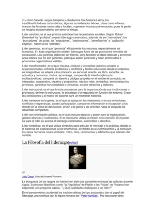 ir y cómo hacerlo, exigía disciplina y obediencia. En América Latina, los
caudillos/dictadores carismáticos, algunos considerados héroes, otros como villanos,
marcan las historias nacionales y locales, y generan muchas prevenciones, pues la gente
se resigna al paternalismo por temor al riesgo.
Líder servidor, es el que prioriza satisfacer las necesidades sociales. Según Robert
Greenleaf los “profetas” poseen liderazgo carismático, además de ser “servidores”; los
“buscadores” de guías, los “seguidores”, “destinatarios”, “beneficiarios” o “población
objetivo”, hacen a los “profetas”.
Líder gerencial, es el que “gerencia” eficazmente los recursos, especialmente los
humanos. En toda organización existen liderazgos fuera de las posiciones formales de
conducción. Los gerentes deberían ser líderes, pero también se debe detectar y promover
a los líderes que no son gerentes, para que sepan gerenciar y sean promovidos a
posiciones organizativas visibles.
Líder transformador, es el que impulsa, produce y consolida cambios sociales u
organizacionales, enfrenta problemas y conflictos y facilita soluciones desde el colectivo,
es imaginativo, se adapta a los procesos, es servicial, orienta, es ético, escucha, se
actualiza y comunica, motiva, se arriesga, comprende la interdisciplina y la
multiactoralidad, comparte un ideario y códigos grupales en el ambiente conocido, es
integrador, cooperativo, creativo y propositivo, rota los roles, diversifica, democratiza los
procesos, garantiza horizontalidad y consenso, asume derechos y deberes.
Líder estructural, es el que brinda propuestas para la organización de sus instituciones o
proyectos, definen la estructura, la estrategia y la respuesta en función del entorno. Crean
las condiciones y el marco de soporte para un momento histórico.
Líder centrado en la gente, es el que se apoya en las relaciones, y en sus emociones,
conflictos y esperanzas, atraen participación, comparten información e incorporan a los
demás en la toma de decisiones, sirven a la gente y las orientan hacia el proyecto de
desarrollo compartido.
Líder con orientación política, es el que procura espacio y poder para la organización,
genera alianzas y coaliciones. Si es necesario utiliza la presión o la coerción. Si el poder
es para el líder se acerca al liderazgo carismático, autocrático o directivo.
Líder simbólico, es el que utiliza símbolos para articular el mensaje y la práctica, debido a
la carencia de explicaciones a los fenómenos, en medio de la incertidumbre y la confusión,
los seres humanos crean símbolos, mitos, ritos, ceremonias y artefactos que intentan dar
sentido.
La Filosofía del liderazgo[editar]
Julio Cesar, líder del Imperio Romano
La búsqueda de los rasgos de líderes han sido una constante en todas las culturas durante
siglos. Escrituras filosóficas como "la República" de Platón o las "Vidas" de Plutarco han
explorado una pregunta básica : "¿Qué cualidades distinguen a un líder?"
En el pensamiento occidental los tradicionalistas de tipo autocrático dan al papel del
liderazgo una similitud con la figura romana del “Pater familias”. Por otra parte otros
 