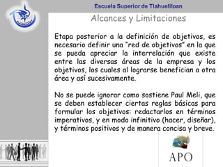 Etapa posterior a la definición de objetivos, es
necesario definir una “red de objetivos” en la que
se pueda apreciar la interrelación que existe
entre las diversas áreas de la empresa y los
objetivos, los cuales al lograrse benefician a otra
área y así sucesivamente.
No se puede ignorar como sostiene Paul Meli, que
se deben establecer ciertas reglas básicas para
formular los objetivos: redactarlos en términos
imperativos, y en modo infinitivo (hacer, diseñar),
y términos positivos y de manera concisa y breve.
Alcances y Limitaciones
 