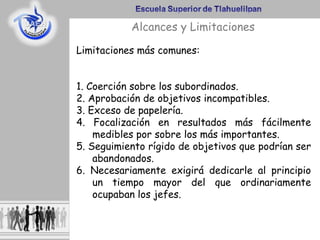Alcances y Limitaciones
Limitaciones más comunes:
1. Coerción sobre los subordinados.
2. Aprobación de objetivos incompatibles.
3. Exceso de papelería.
4. Focalización en resultados más fácilmente
medibles por sobre los más importantes.
5. Seguimiento rígido de objetivos que podrían ser
abandonados.
6. Necesariamente exigirá dedicarle al principio
un tiempo mayor del que ordinariamente
ocupaban los jefes.
 