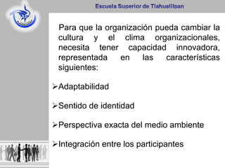 Para que la organización pueda cambiar la
cultura y el clima organizacionales,
necesita tener capacidad innovadora,
representada en las características
siguientes:
Adaptabilidad
Sentido de identidad
Perspectiva exacta del medio ambiente
Integración entre los participantes
 