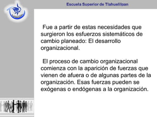 Fue a partir de estas necesidades que
surgieron los esfuerzos sistemáticos de
cambio planeado: El desarrollo
organizacional.
El proceso de cambio organizacional
comienza con la aparición de fuerzas que
vienen de afuera o de algunas partes de la
organización. Esas fuerzas pueden se
exógenas o endógenas a la organización.
 