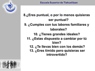 8.¿Eres puntual, o por lo menos quisieras
ser puntual?
9. ¿Cumples con tus labores familiares y
laborales?
10. ¿Tienes grandes ideales?
11. ¿Estas dispuesto a cambiar por tú
bien?
12. ¿Te llevas bien con los demás?
13. ¿Eres tímido pero quisieras ser
introvertido?
 
