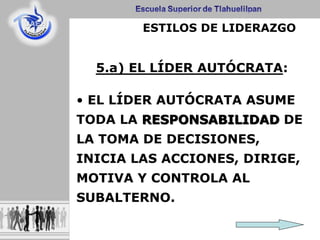 5.a) EL LÍDER AUTÓCRATA:
• EL LÍDER AUTÓCRATA ASUME
TODA LA RESPONSABILIDAD DE
LA TOMA DE DECISIONES,
INICIA LAS ACCIONES, DIRIGE,
MOTIVA Y CONTROLA AL
SUBALTERNO.
ESTILOS DE LIDERAZGO
 