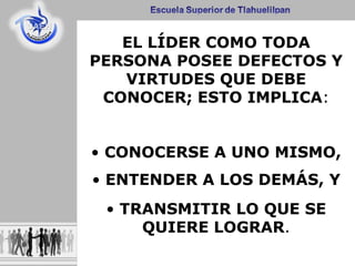 EL LÍDER COMO TODA
PERSONA POSEE DEFECTOS Y
VIRTUDES QUE DEBE
CONOCER; ESTO IMPLICA:
• CONOCERSE A UNO MISMO,
• ENTENDER A LOS DEMÁS, Y
• TRANSMITIR LO QUE SE
QUIERE LOGRAR.
 