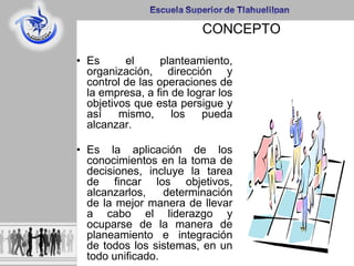CONCEPTO
• Es el planteamiento,
organización, dirección y
control de las operaciones de
la empresa, a fin de lograr los
objetivos que esta persigue y
así mismo, los pueda
alcanzar.
• Es la aplicación de los
conocimientos en la toma de
decisiones, incluye la tarea
de fincar los objetivos,
alcanzarlos, determinación
de la mejor manera de llevar
a cabo el liderazgo y
ocuparse de la manera de
planeamiento e integración
de todos los sistemas, en un
todo unificado.
 