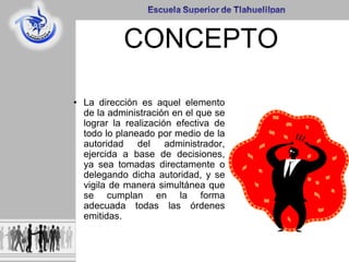 CONCEPTO
• La dirección es aquel elemento
de la administración en el que se
lograr la realización efectiva de
todo lo planeado por medio de la
autoridad del administrador,
ejercida a base de decisiones,
ya sea tomadas directamente o
delegando dicha autoridad, y se
vigila de manera simultánea que
se cumplan en la forma
adecuada todas las órdenes
emitidas.
 