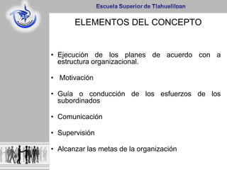 ELEMENTOS DEL CONCEPTO
• Ejecución de los planes de acuerdo con a
estructura organizacional.
• Motivación
• Guía o conducción de los esfuerzos de los
subordinados
• Comunicación
• Supervisión
• Alcanzar las metas de la organización
 