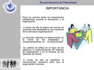 IMPORTANCIA
• Pone en marcha todos los lineamientos
establecidos durante la planeación y la
organización.
• A través de ella se logran las formas de
conducta más deseables en los miembros
de la estructura organizacional
• La dirección eficiente es determinante en
la moral de los empleados y,
consecuentemente, en la productividad.
• Su calidad se refleja en el logro de los
objetivos, la implementación de métodos
de organización y en la eficacia de los
sistemas de control.
• A través de ella se establece la
comunicación necesaria para que la
organización funcione.
 
