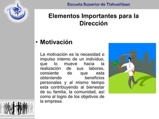 Elementos Importantes para la
Dirección
• Motivación
La motivación es la necesidad o
impulso interno de un individuo,
que lo mueve hacia la
realización de sus labores,
consiente de que esta
obteniendo beneficios
personales y al mismo tiempo
esta contribuyendo al bienestar
de su familia, la comunidad, así
como al logro de los objetivos de
la empresa.
 
