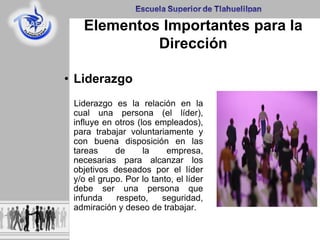 Elementos Importantes para la
Dirección
• Liderazgo
Liderazgo es la relación en la
cual una persona (el líder),
influye en otros (los empleados),
para trabajar voluntariamente y
con buena disposición en las
tareas de la empresa,
necesarias para alcanzar los
objetivos deseados por el líder
y/o el grupo. Por lo tanto, el líder
debe ser una persona que
infunda respeto, seguridad,
admiración y deseo de trabajar.
 