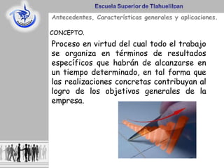 Antecedentes, Características generales y aplicaciones.
CONCEPTO.
Proceso en virtud del cual todo el trabajo
se organiza en términos de resultados
específicos que habrán de alcanzarse en
un tiempo determinado, en tal forma que
las realizaciones concretas contribuyan al
logro de los objetivos generales de la
empresa.
 