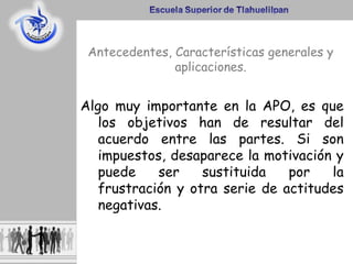 Algo muy importante en la APO, es que
los objetivos han de resultar del
acuerdo entre las partes. Si son
impuestos, desaparece la motivación y
puede ser sustituida por la
frustración y otra serie de actitudes
negativas.
Antecedentes, Características generales y
aplicaciones.
 