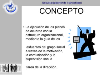 CONCEPTO
• La ejecución de los planes
de acuerdo con la
estructura organizacional,
mediante la guía de los
esfuerzos del grupo social
a través de la motivación,
la comunicación y la
supervisión son la
tarea de la dirección.
 